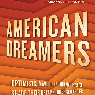 Book Cover, Title: American Dreamers Quote reads "My new American Dream is the hope that my old American dream-the one that I was lucky enough to live myself-will continue to expand and be available to all who seek it." Arianna Huffington. Subtitle, Optimists, Mavericks, and Mad Inventors Share their dreams for brighter futures.