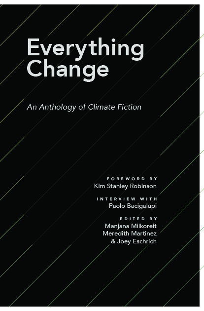 Cover for Everything Change An Anthology of Climate Fiction. Foreword by Kim Stanley Robinson. Interview with Paolo Bacigalupi. Edited by Manjana Milkoreit Meredith Martinez and Joey Eschrich